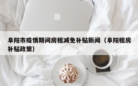 阜阳市疫情期间房租减免补贴新闻（阜阳租房补贴政策）